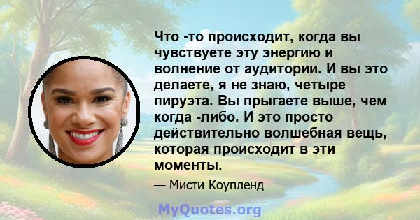 Что -то происходит, когда вы чувствуете эту энергию и волнение от аудитории. И вы это делаете, я не знаю, четыре пируэта. Вы прыгаете выше, чем когда -либо. И это просто действительно волшебная вещь, которая происходит