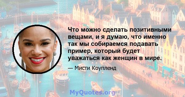 Что можно сделать позитивными вещами, и я думаю, что именно так мы собираемся подавать пример, который будет уважаться как женщин в мире.