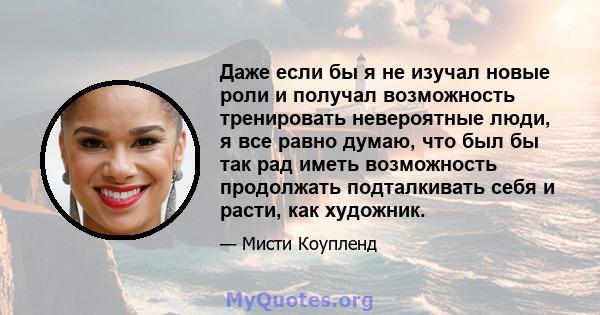 Даже если бы я не изучал новые роли и получал возможность тренировать невероятные люди, я все равно думаю, что был бы так рад иметь возможность продолжать подталкивать себя и расти, как художник.