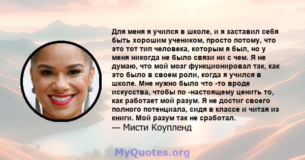 Для меня я учился в школе, и я заставил себя быть хорошим учеником, просто потому, что это тот тип человека, которым я был, но у меня никогда не было связи ни с чем. Я не думаю, что мой мозг функционировал так, как это