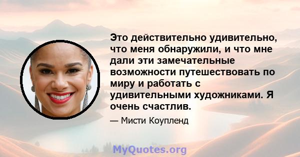 Это действительно удивительно, что меня обнаружили, и что мне дали эти замечательные возможности путешествовать по миру и работать с удивительными художниками. Я очень счастлив.