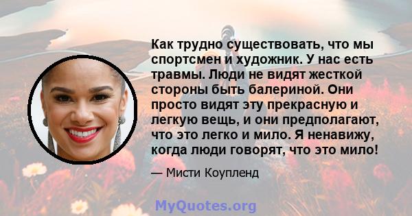 Как трудно существовать, что мы спортсмен и художник. У нас есть травмы. Люди не видят жесткой стороны быть балериной. Они просто видят эту прекрасную и легкую вещь, и они предполагают, что это легко и мило. Я ненавижу, 