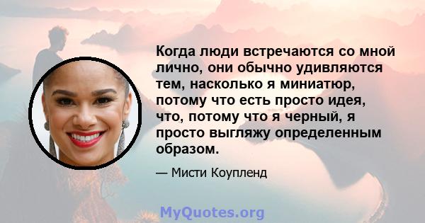 Когда люди встречаются со мной лично, они обычно удивляются тем, насколько я миниатюр, потому что есть просто идея, что, потому что я черный, я просто выгляжу определенным образом.