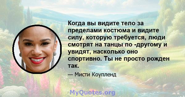 Когда вы видите тело за пределами костюма и видите силу, которую требуется, люди смотрят на танцы по -другому и увидят, насколько оно спортивно. Ты не просто рожден так.