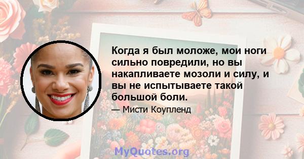 Когда я был моложе, мои ноги сильно повредили, но вы накапливаете мозоли и силу, и вы не испытываете такой большой боли.