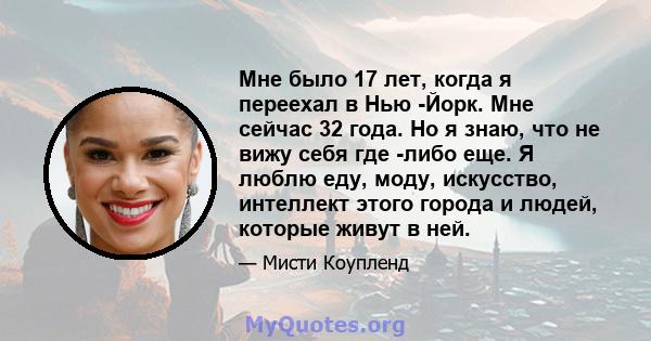 Мне было 17 лет, когда я переехал в Нью -Йорк. Мне сейчас 32 года. Но я знаю, что не вижу себя где -либо еще. Я люблю еду, моду, искусство, интеллект этого города и людей, которые живут в ней.