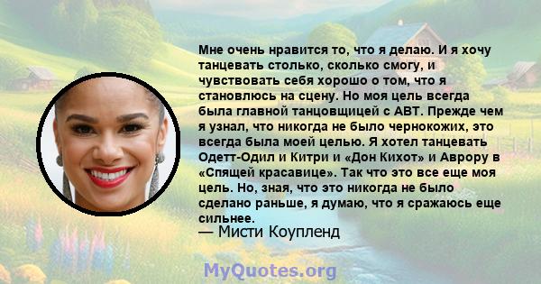 Мне очень нравится то, что я делаю. И я хочу танцевать столько, сколько смогу, и чувствовать себя хорошо о том, что я становлюсь на сцену. Но моя цель всегда была главной танцовщицей с ABT. Прежде чем я узнал, что