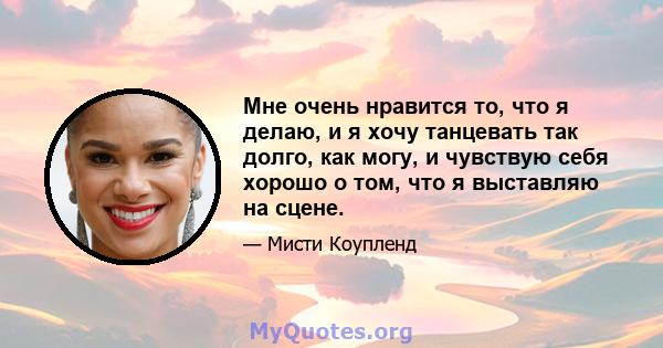 Мне очень нравится то, что я делаю, и я хочу танцевать так долго, как могу, и чувствую себя хорошо о том, что я выставляю на сцене.