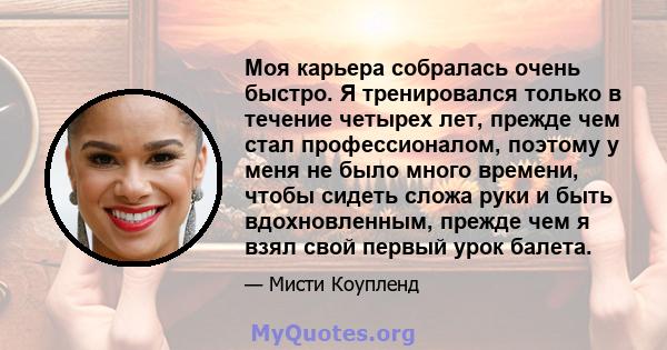 Моя карьера собралась очень быстро. Я тренировался только в течение четырех лет, прежде чем стал профессионалом, поэтому у меня не было много времени, чтобы сидеть сложа руки и быть вдохновленным, прежде чем я взял свой 