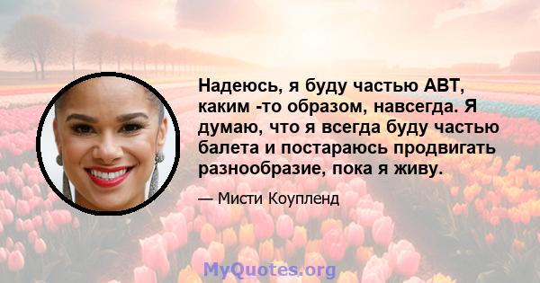 Надеюсь, я буду частью ABT, каким -то образом, навсегда. Я думаю, что я всегда буду частью балета и постараюсь продвигать разнообразие, пока я живу.