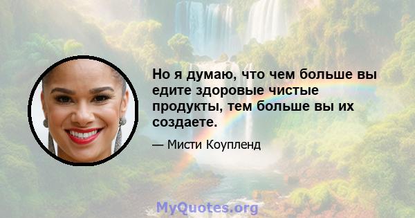 Но я думаю, что чем больше вы едите здоровые чистые продукты, тем больше вы их создаете.