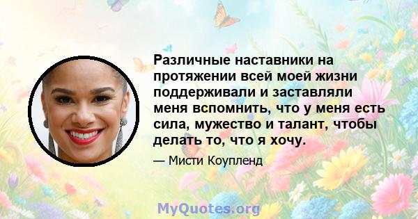 Различные наставники на протяжении всей моей жизни поддерживали и заставляли меня вспомнить, что у меня есть сила, мужество и талант, чтобы делать то, что я хочу.