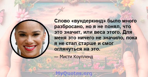 Слово «вундеркинд» было много разбросано, но я не понял, что это значит, или веса этого. Для меня это ничего не значило, пока я не стал старше и смог оглянуться на это.