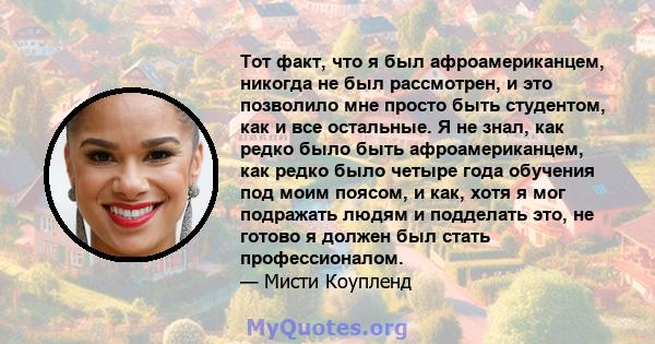 Тот факт, что я был афроамериканцем, никогда не был рассмотрен, и это позволило мне просто быть студентом, как и все остальные. Я не знал, как редко было быть афроамериканцем, как редко было четыре года обучения под