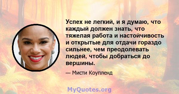 Успех не легкий, и я думаю, что каждый должен знать, что тяжелая работа и настойчивость и открытые для отдачи гораздо сильнее, чем преодолевать людей, чтобы добраться до вершины.