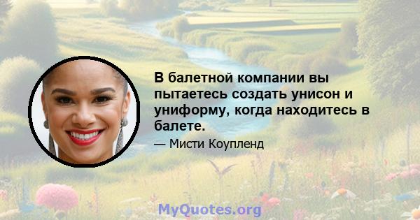 В балетной компании вы пытаетесь создать унисон и униформу, когда находитесь в балете.