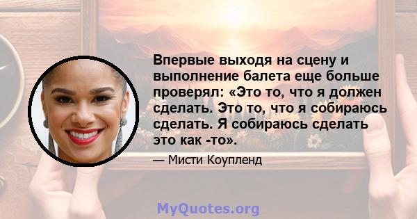 Впервые выходя на сцену и выполнение балета еще больше проверял: «Это то, что я должен сделать. Это то, что я собираюсь сделать. Я собираюсь сделать это как -то».