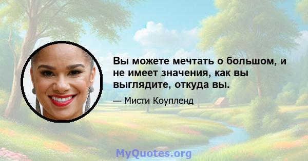 Вы можете мечтать о большом, и не имеет значения, как вы выглядите, откуда вы.