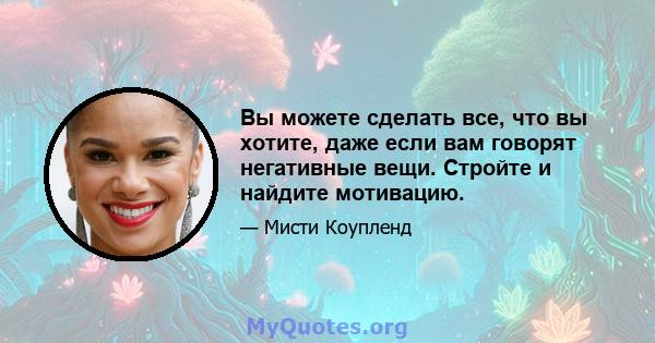 Вы можете сделать все, что вы хотите, даже если вам говорят негативные вещи. Стройте и найдите мотивацию.