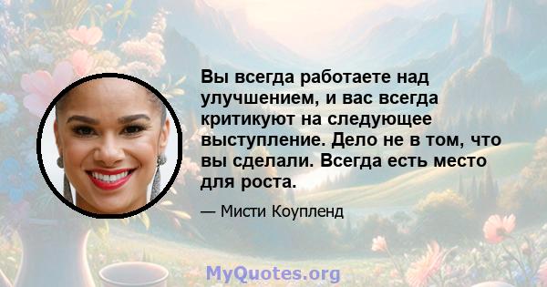 Вы всегда работаете над улучшением, и вас всегда критикуют на следующее выступление. Дело не в том, что вы сделали. Всегда есть место для роста.