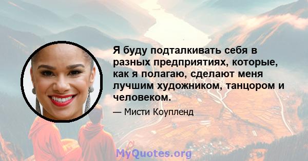 Я буду подталкивать себя в разных предприятиях, которые, как я полагаю, сделают меня лучшим художником, танцором и человеком.