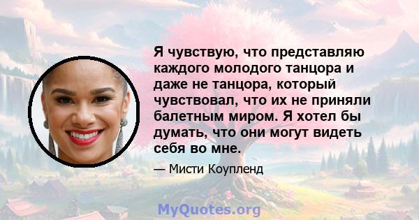 Я чувствую, что представляю каждого молодого танцора и даже не танцора, который чувствовал, что их не приняли балетным миром. Я хотел бы думать, что они могут видеть себя во мне.