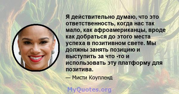 Я действительно думаю, что это ответственность, когда нас так мало, как афроамериканцы, вроде как добраться до этого места успеха в позитивном свете. Мы должны занять позицию и выступить за что -то и использовать эту