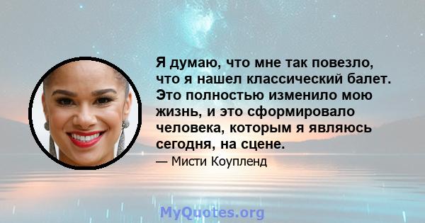 Я думаю, что мне так повезло, что я нашел классический балет. Это полностью изменило мою жизнь, и это сформировало человека, которым я являюсь сегодня, на сцене.