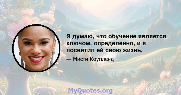 Я думаю, что обучение является ключом, определенно, и я посвятил ей свою жизнь.