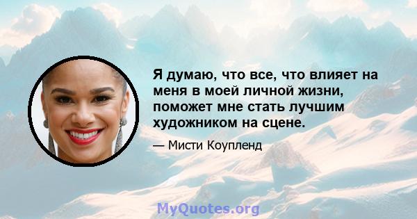 Я думаю, что все, что влияет на меня в моей личной жизни, поможет мне стать лучшим художником на сцене.