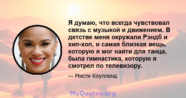 Я думаю, что всегда чувствовал связь с музыкой и движением. В детстве меня окружали Рэндб и хип-хоп, и самая близкая вещь, которую я мог найти для танца, была гимнастика, которую я смотрел по телевизору.