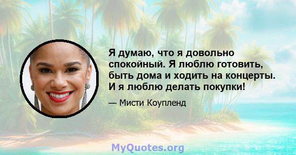 Я думаю, что я довольно спокойный. Я люблю готовить, быть дома и ходить на концерты. И я люблю делать покупки!