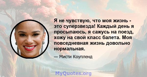 Я не чувствую, что моя жизнь - это суперзвезда! Каждый день я просыпаюсь, я сажусь на поезд, хожу на свой класс балета. Моя повседневная жизнь довольно нормальная.