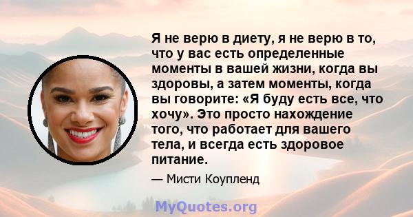 Я не верю в диету, я не верю в то, что у вас есть определенные моменты в вашей жизни, когда вы здоровы, а затем моменты, когда вы говорите: «Я буду есть все, что хочу». Это просто нахождение того, что работает для