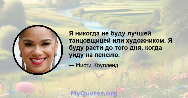 Я никогда не буду лучшей танцовщицей или художником. Я буду расти до того дня, когда уйду на пенсию.