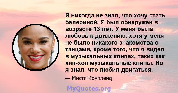 Я никогда не знал, что хочу стать балериной. Я был обнаружен в возрасте 13 лет. У меня была любовь к движению, хотя у меня не было никакого знакомства с танцами, кроме того, что я видел в музыкальных клипах, таких как