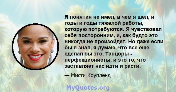 Я понятия не имел, в чем я шел, и годы и годы тяжелой работы, которую потребуются. Я чувствовал себя посторонним, и, как будто это никогда не произойдет. Но даже если бы я знал, я думаю, что все еще сделал бы это.