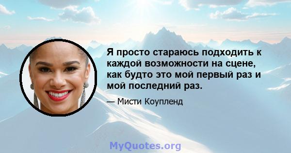 Я просто стараюсь подходить к каждой возможности на сцене, как будто это мой первый раз и мой последний раз.