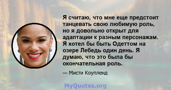 Я считаю, что мне еще предстоит танцевать свою любимую роль, но я довольно открыт для адаптации к разным персонажам. Я хотел бы быть Одеттом на озере Лебедь один день. Я думаю, что это была бы окончательная роль.