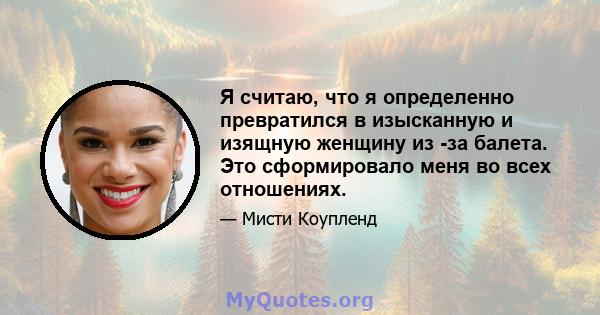 Я считаю, что я определенно превратился в изысканную и изящную женщину из -за балета. Это сформировало меня во всех отношениях.