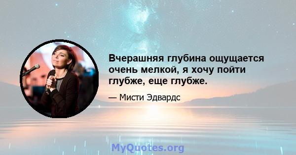 Вчерашняя глубина ощущается очень мелкой, я хочу пойти глубже, еще глубже.