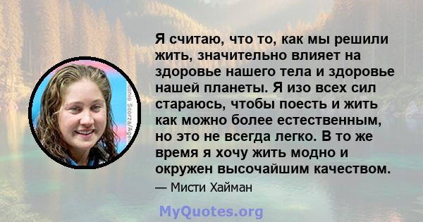 Я считаю, что то, как мы решили жить, значительно влияет на здоровье нашего тела и здоровье нашей планеты. Я изо всех сил стараюсь, чтобы поесть и жить как можно более естественным, но это не всегда легко. В то же время 