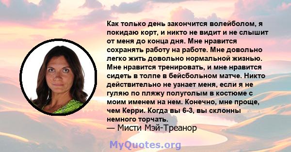 Как только день закончится волейболом, я покидаю корт, и никто не видит и не слышит от меня до конца дня. Мне нравится сохранять работу на работе. Мне довольно легко жить довольно нормальной жизнью. Мне нравится