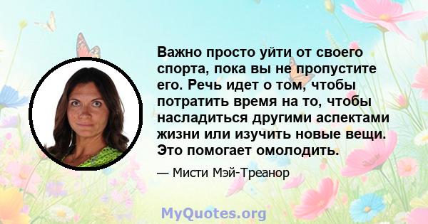 Важно просто уйти от своего спорта, пока вы не пропустите его. Речь идет о том, чтобы потратить время на то, чтобы насладиться другими аспектами жизни или изучить новые вещи. Это помогает омолодить.