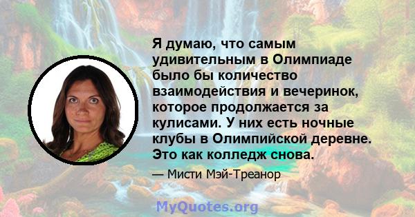 Я думаю, что самым удивительным в Олимпиаде было бы количество взаимодействия и вечеринок, которое продолжается за кулисами. У них есть ночные клубы в Олимпийской деревне. Это как колледж снова.