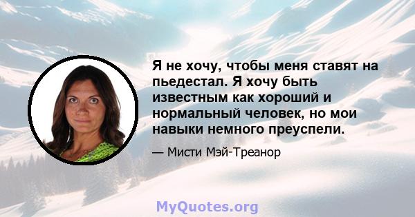 Я не хочу, чтобы меня ставят на пьедестал. Я хочу быть известным как хороший и нормальный человек, но мои навыки немного преуспели.