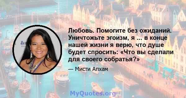 Любовь. Помогите без ожиданий. Уничтожьте эгоизм, я ... в конце нашей жизни я верю, что душе будет спросить: «Что вы сделали для своего собратья?»