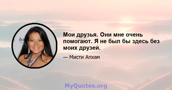 Мои друзья. Они мне очень помогают. Я не был бы здесь без моих друзей.