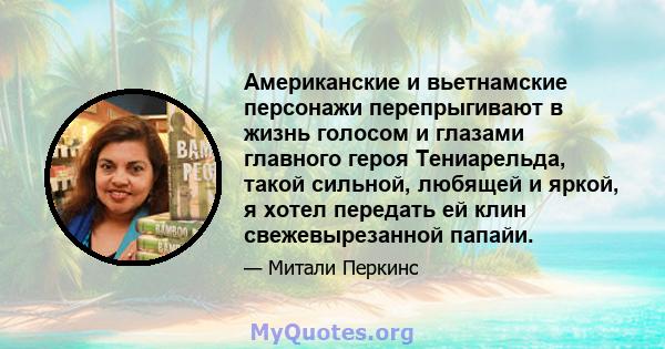 Американские и вьетнамские персонажи перепрыгивают в жизнь голосом и глазами главного героя Тениарельда, такой сильной, любящей и яркой, я хотел передать ей клин свежевырезанной папайи.