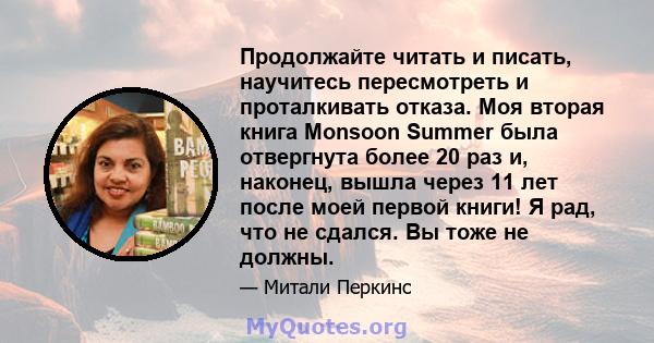 Продолжайте читать и писать, научитесь пересмотреть и проталкивать отказа. Моя вторая книга Monsoon Summer была отвергнута более 20 раз и, наконец, вышла через 11 лет после моей первой книги! Я рад, что не сдался. Вы